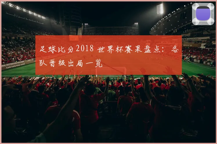 足球比分2018 世界杯赛果盘点:各队晋级出局一览