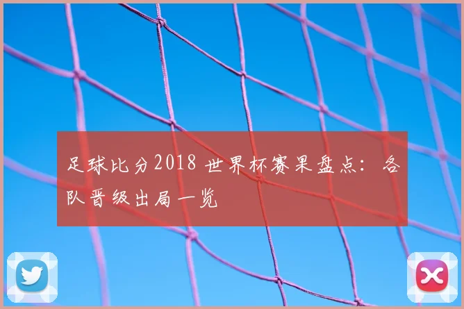 足球比分2018 世界杯赛果盘点:各队晋级出局一览