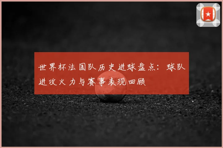 世界杯法国队历史进球盘点：球队进攻火力与赛事表现回顾