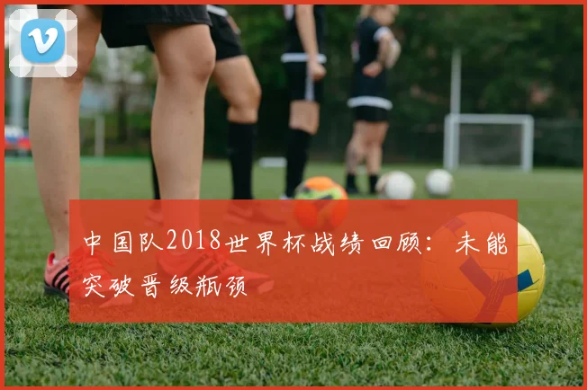 中国队2018世界杯战绩回顾：未能突破晋级瓶颈