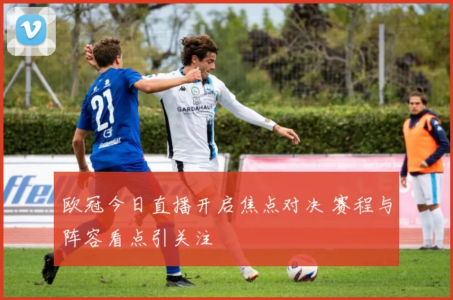 欧冠今日直播开启焦点对决 赛程与阵容看点引关注