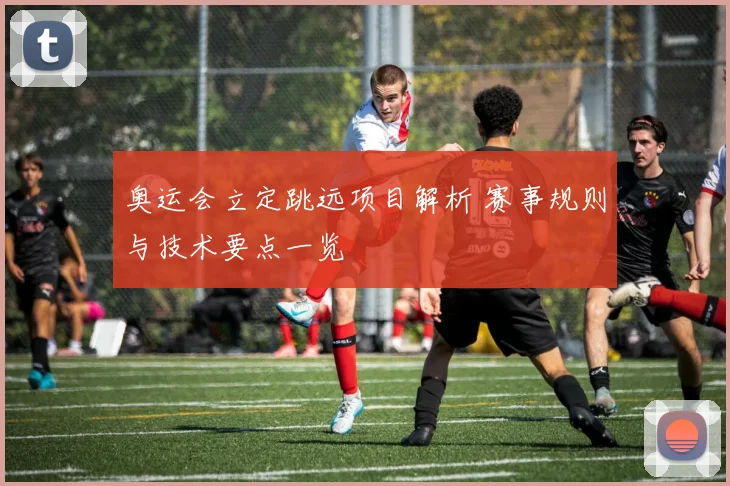 奥运会立定跳远项目解析 赛事规则与技术要点一览