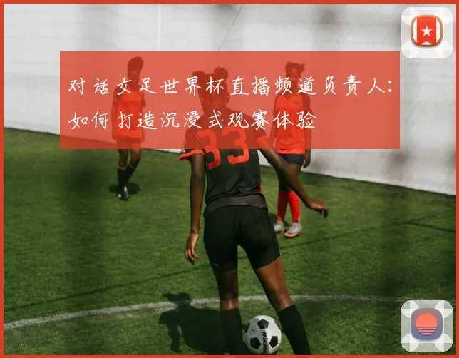 对话女足世界杯直播频道负责人：如何打造沉浸式观赛体验